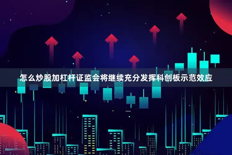怎么炒股加杠杆证监会将继续充分发挥科创板示范效应