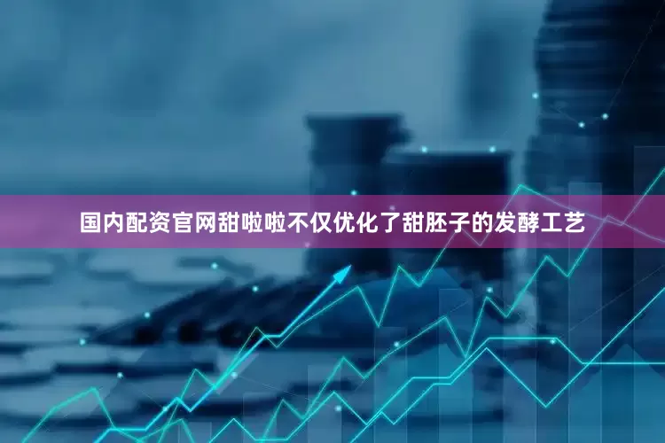 国内配资官网甜啦啦不仅优化了甜胚子的发酵工艺
