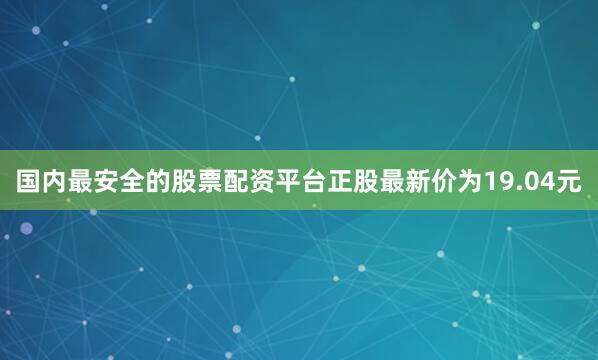国内最安全的股票配资平台正股最新价为19.04元