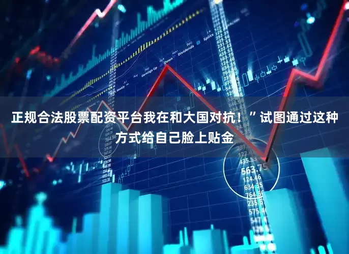 正规合法股票配资平台我在和大国对抗！”试图通过这种方式给自己脸上贴金