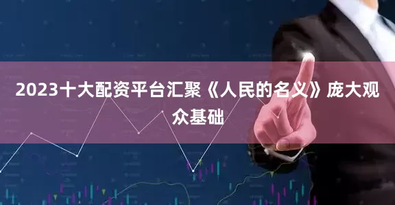 2023十大配资平台汇聚《人民的名义》庞大观众基础