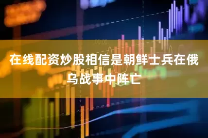 在线配资炒股相信是朝鲜士兵在俄乌战事中阵亡