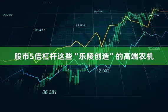 股市5倍杠杆这些“乐陵创造”的高端农机