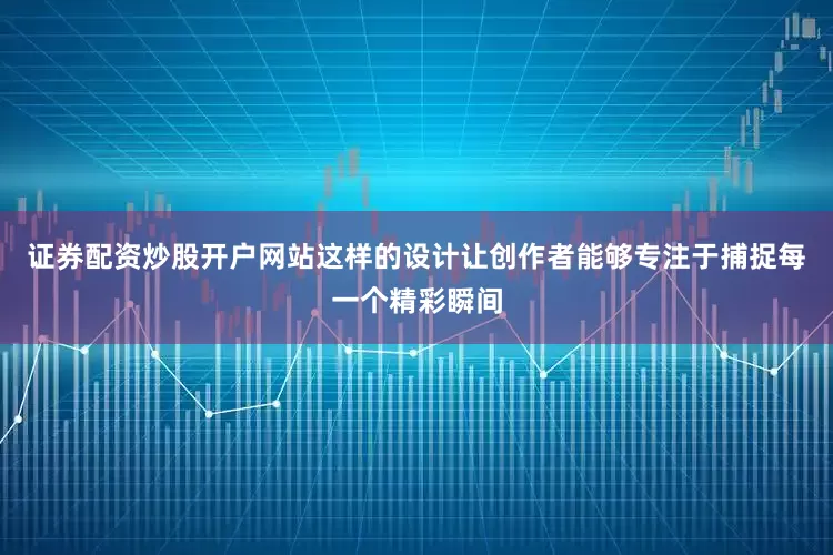 证券配资炒股开户网站这样的设计让创作者能够专注于捕捉每一个精彩瞬间