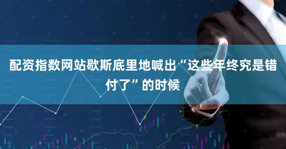 配资指数网站歇斯底里地喊出“这些年终究是错付了”的时候