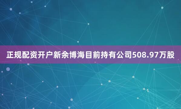 正规配资开户新余博海目前持有公司508.97万股