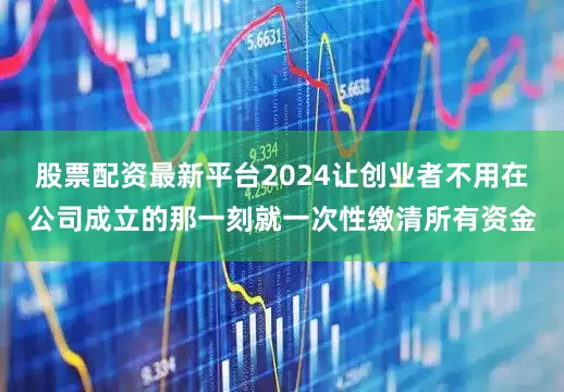 股票配资最新平台2024让创业者不用在公司成立的那一刻就一次性缴清所有资金