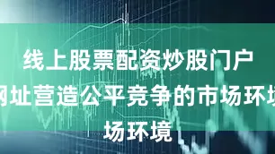 线上股票配资炒股门户网址营造公平竞争的市场环境