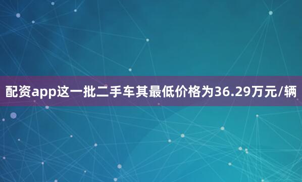 配资app这一批二手车其最低价格为36.29万元/辆