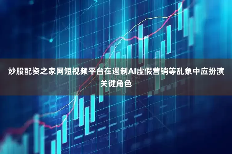 炒股配资之家网短视频平台在遏制AI虚假营销等乱象中应扮演关键角色