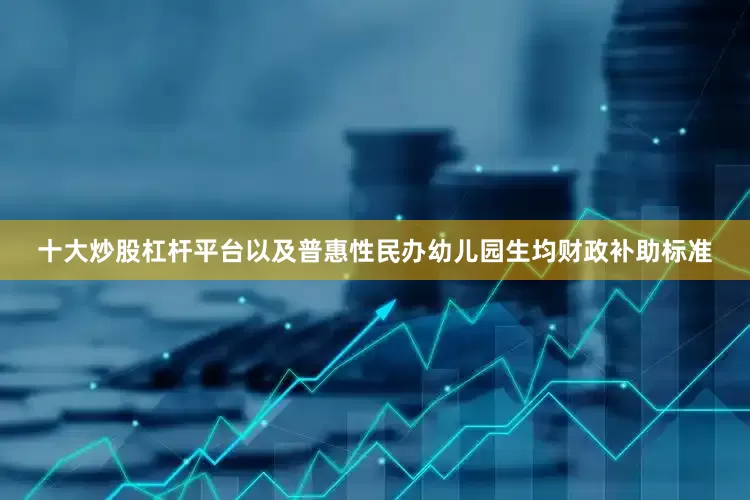 十大炒股杠杆平台以及普惠性民办幼儿园生均财政补助标准