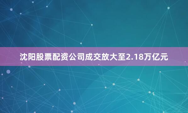 沈阳股票配资公司成交放大至2.18万亿元
