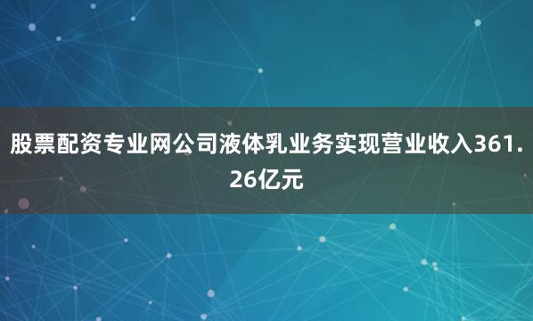 股票配资专业网公司液体乳业务实现营业收入361.26亿元