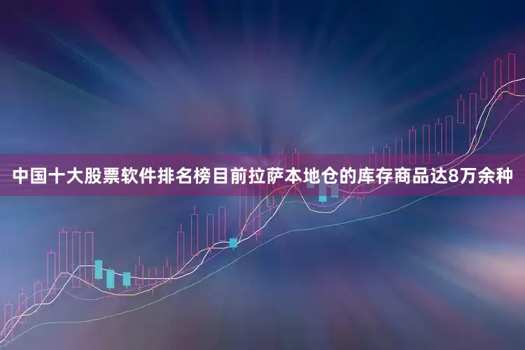 中国十大股票软件排名榜目前拉萨本地仓的库存商品达8万余种