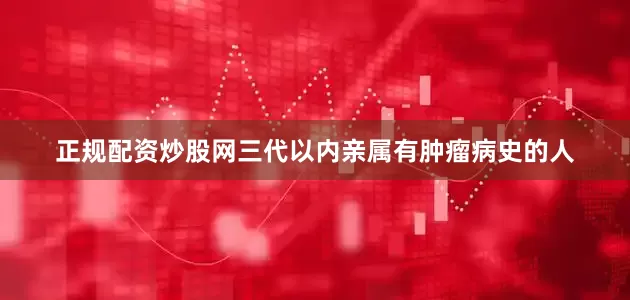 正规配资炒股网三代以内亲属有肿瘤病史的人