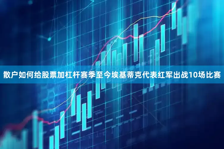 散户如何给股票加杠杆赛季至今埃基蒂克代表红军出战10场比赛
